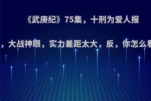 《武庚纪》75集，十刑为爱人报仇，大战神眼，实力差距太大，反，你怎么看?