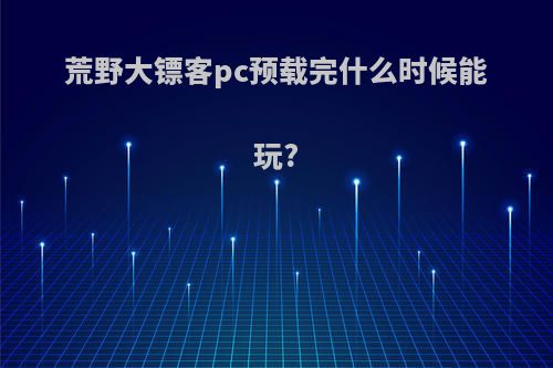 荒野大镖客pc预载完什么时候能玩?