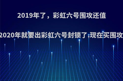 2019年了，彩虹六号围攻还值得买吗.2020年就要出彩虹六号封锁了.现在买围攻会亏吗?