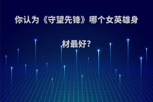 你认为《守望先锋》哪个女英雄身材最好?