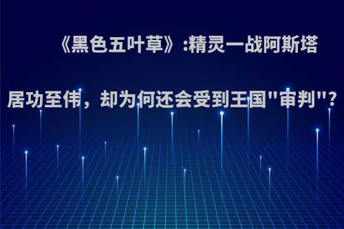 《黑色五叶草》:精灵一战阿斯塔居功至伟，却为何还会受到王国