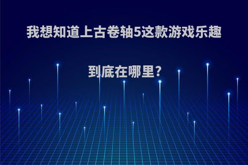 我想知道上古卷轴5这款游戏乐趣到底在哪里?