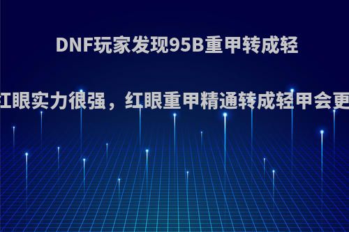 DNF玩家发现95B重甲转成轻甲的红眼实力很强，红眼重甲精通转成轻甲会更强吗?