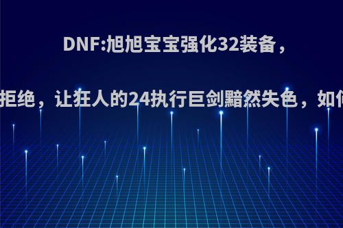 DNF:旭旭宝宝强化32装备，被凯丽拒绝，让狂人的24执行巨剑黯然失色，如何评价?