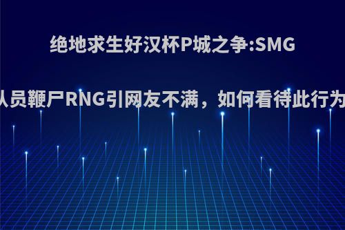 绝地求生好汉杯P城之争:SMG队员鞭尸RNG引网友不满，如何看待此行为?