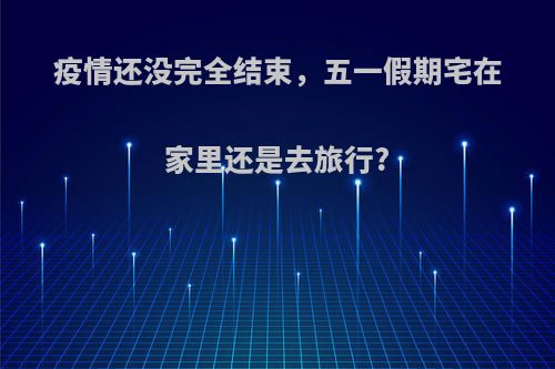 疫情还没完全结束，五一假期宅在家里还是去旅行?