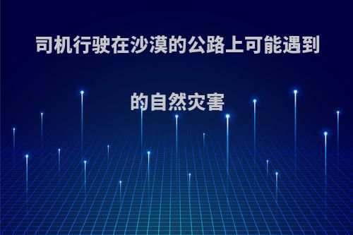 司机行驶在沙漠的公路上可能遇到的自然灾害