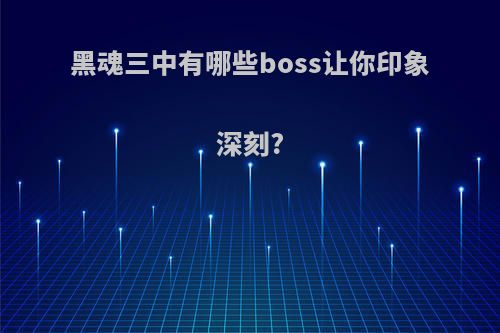 黑魂三中有哪些boss让你印象深刻?