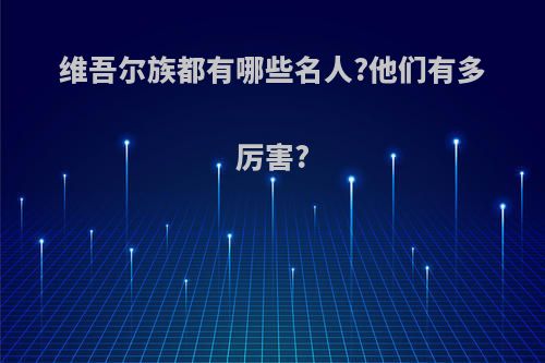 维吾尔族都有哪些名人?他们有多厉害?