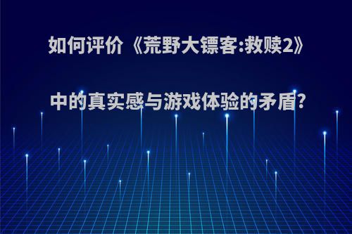 如何评价《荒野大镖客:救赎2》中的真实感与游戏体验的矛盾?