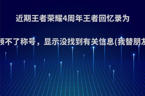 近期王者荣耀4周年王者回忆录为什么我领不了称号，显示没找到有关信息(我替朋友领的)?