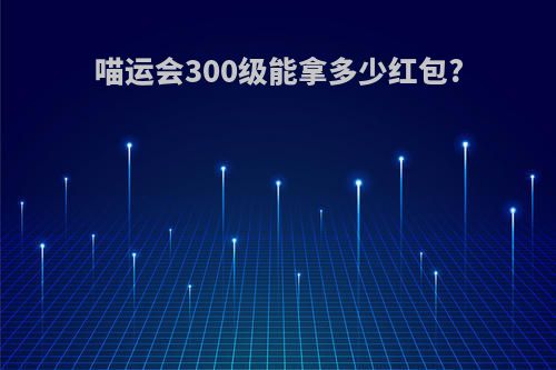 喵运会300级能拿多少红包?