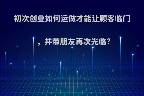 初次创业如何运做才能让顾客临门，并带朋友再次光临?