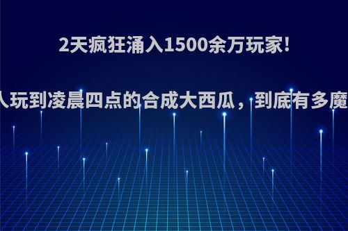 2天疯狂涌入1500余万玩家!让人玩到凌晨四点的合成大西瓜，到底有多魔性?