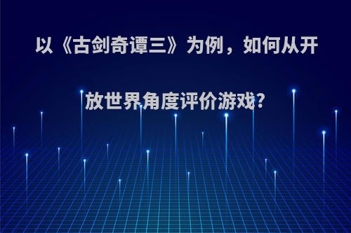 以《古剑奇谭三》为例，如何从开放世界角度评价游戏?