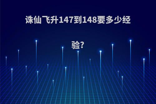 诛仙飞升147到148要多少经验?