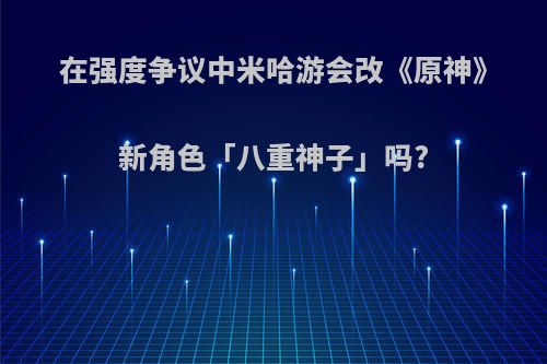 在强度争议中米哈游会改《原神》新角色「八重神子」吗?