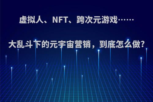 虚拟人、NFT、跨次元游戏……大乱斗下的元宇宙营销，到底怎么做?