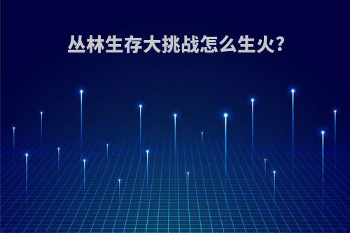 丛林生存大挑战怎么生火?