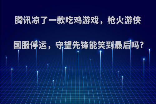 腾讯凉了一款吃鸡游戏，枪火游侠国服停运，守望先锋能笑到最后吗?