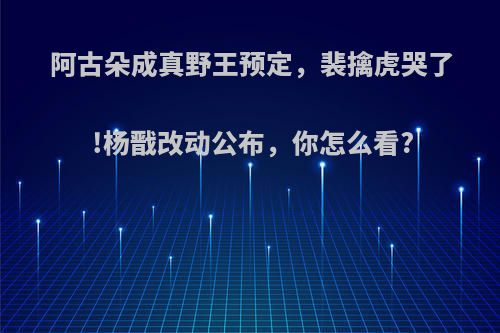 阿古朵成真野王预定，裴擒虎哭了!杨戬改动公布，你怎么看?