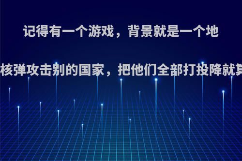 记得有一个游戏，背景就是一个地球，造核弹的，用核弹攻击别的国家，把他们全部打投降就算赢了，还可以研?