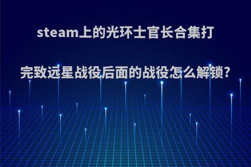 steam上的光环士官长合集打完致远星战役后面的战役怎么解锁?