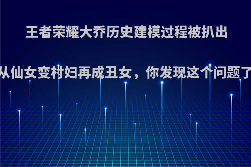 王者荣耀大乔历史建模过程被扒出，从仙女变村妇再成丑女，你发现这个问题了吗?