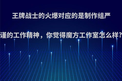 王牌战士的火爆对应的是制作组严谨的工作精神，你觉得魔方工作室怎么样?