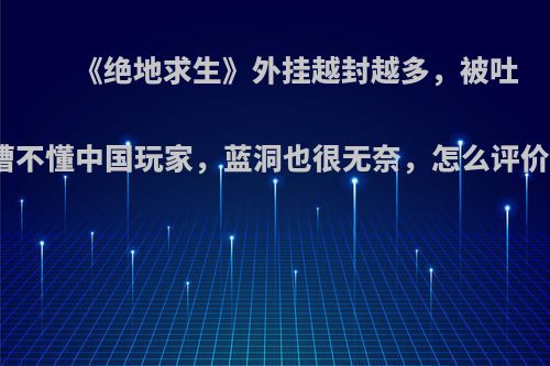 《绝地求生》外挂越封越多，被吐槽不懂中国玩家，蓝洞也很无奈，怎么评价?