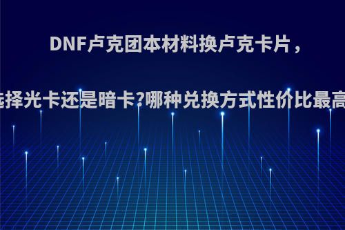 DNF卢克团本材料换卢克卡片，选择光卡还是暗卡?哪种兑换方式性价比最高?