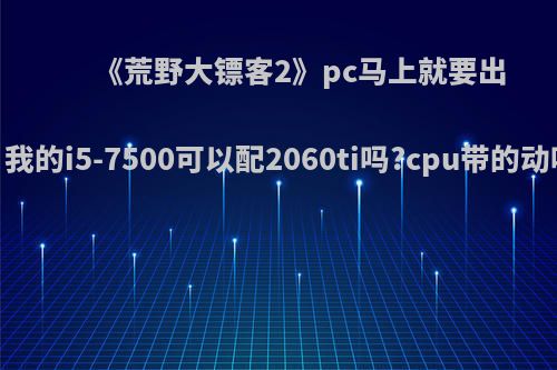 《荒野大镖客2》pc马上就要出，我的i5-7500可以配2060ti吗?cpu带的动吗?