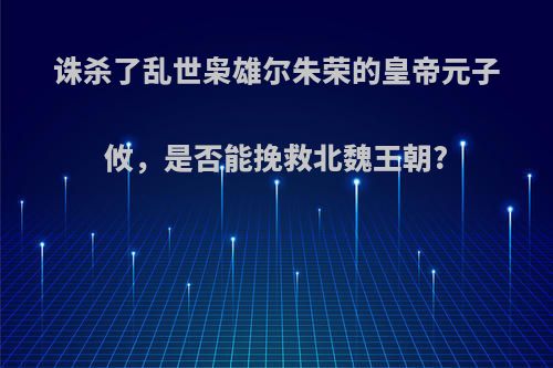 诛杀了乱世枭雄尔朱荣的皇帝元子攸，是否能挽救北魏王朝?