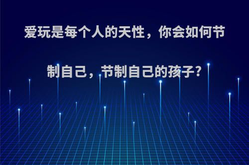 爱玩是每个人的天性，你会如何节制自己，节制自己的孩子?