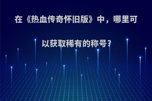 在《热血传奇怀旧版》中，哪里可以获取稀有的称号?