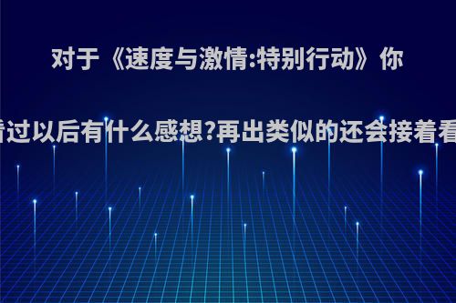 对于《速度与激情:特别行动》你们看过以后有什么感想?再出类似的还会接着看吗?