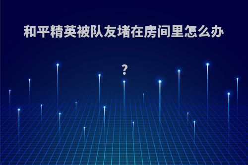 和平精英被队友堵在房间里怎么办?